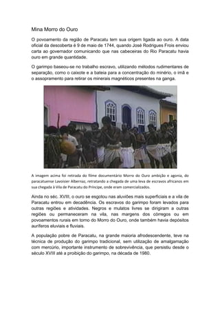 Mina Morro do Ouro
O povoamento da região de Paracatu tem sua origem ligada ao ouro. A data
oficial da descoberta é 9 de maio de 1744, quando José Rodrigues Frois enviou
carta ao governador comunicando que nas cabeceiras do Rio Paracatu havia
ouro em grande quantidade.
O garimpo baseou-se no trabalho escravo, utilizando métodos rudimentares de
separação, como o caixote e a bateia para a concentração do minério, o imã e
o assopramento para retirar os minerais magnéticos presentes na ganga.
A imagem acima foi retirada do filme documentário Morro do Ouro ambição e agonia, do
paracatuense Lavoisier Albernaz, retratando a chegada de uma leva de escravos africanos em
sua chegada à Vila de Paracatu do Príncipe, onde eram comercializados.
Ainda no séc. XVIII, o ouro se esgotou nas aluviões mais superficiais e a vila de
Paracatu entrou em decadência. Os escravos do garimpo foram levados para
outras regiões e atividades. Negros e mulatos livres se dirigiram a outras
regiões ou permaneceram na vila, nas margens dos córregos ou em
povoamentos rurais em torno do Morro do Ouro, onde também havia depósitos
auríferos eluviais e fluviais.
A população pobre de Paracatu, na grande maioria afrodescendente, teve na
técnica de produção do garimpo tradicional, sem utilização de amalgamação
com mercúrio, importante instrumento de sobrevivência, que persistiu desde o
século XVIII até a proibição do garimpo, na década de 1980.
 