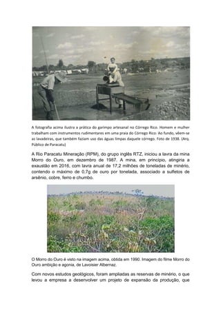 A fotografia acima ilustra a prática do garimpo artesanal no Córrego Rico. Homem e mulher
trabalham com instrumentos rudimentares em uma praia do Córrego Rico. Ao fundo, vêem-se
as lavadeiras, que também faziam uso das águas limpas daquele córrego. Foto de 1938. (Arq.
Público de Paracatu)
A Rio Paracatu Mineração (RPM), do grupo inglês RTZ, iniciou a lavra da mina
Morro do Ouro, em dezembro de 1987. A mina, em princípio, atingiria a
exaustão em 2016, com lavra anual de 17,2 milhões de toneladas de minério,
contendo o máximo de 0,7g de ouro por tonelada, associado a sulfetos de
arsênio, cobre, ferro e chumbo.
O Morro do Ouro é visto na imagem acima, obtida em 1990. Imagem do filme Morro do
Ouro ambição e agonia, de Lavoisier Albernaz.
Com novos estudos geológicos, foram ampliadas as reservas de minério, o que
levou a empresa a desenvolver um projeto de expansão da produção, que
 