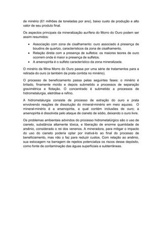 de minério (61 milhões de toneladas por ano), baixo custo de produção e alto
valor de seu produto final.
Os aspectos principais da mineralização aurífera do Morro do Ouro podem ser
assim resumidos:
• Associação com zona de cisalhamento: ouro associado à presença de
boudins de quartzo, característicos da zona de cisalhamento.
• Relação direta com a presença de sulfetos: os maiores teores de ouro
ocorrem onde é maior a presença de sulfetos.
• A arsenopirita é o sulfeto característico da zona mineralizada.
O minério da Mina Morro do Ouro passa por uma série de tratamentos para a
retirada do ouro (e também da prata contida no minério).
O processo de beneficiamento passa pelas seguintes fases: o minério é
britado, finamente moído e depois submetido a processos de separação
gravimétrica e flotação. O concentrado é submetido a processos de
hidrometalurgia, eletrólise e refino.
A hidrometalurgia consiste de processo de extração do ouro e prata
envolvendo reações de dissolução do mineral-minério em meio aquoso. O
mineral-minério é a arsenopirita, a qual contém inclusões de ouro; a
arsenopirita é dissolvida pelo ataque de cianeto de sódio, deixando o ouro livre.
Os problemas ambientais advindos do processo hidrometalúrgico são o uso de
cianeto, substância altamente tóxica, e liberação de enorme quantidade de
arsênio, considerado o rei dos venenos. A mineradora, para mitigar o impacto
do uso do cianeto poderia optar por inativá-lo ao final do processo de
beneficiamento, mas não o faz para reduzir custos. Com relação ao arsênio,
sua estocagem na barragem de rejeitos potencializa os riscos desse depósito,
como fonte de contaminação das águas superficiais e subterrâneas.
 