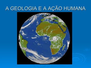 A GEOLOGIA E A AÇÃO HUMANA  