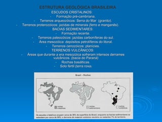 ESCUDOS CRISTALINOS:  Formação pré-cambriana. Terrenos arqueozóicos: Serra do Mar  (granito). Terrenos proterozóicos: jazidas de minerais (ferro e manganês). BACIAS SEDIMENTARES: Formação recente. Terrenos paleozóicos: jazidas carboníferas do sul. Área mesozóica: depósitos petrolíferos do litoral. Terrenos cenozóicos: planícies. TERRENOS VULCÂNICOS: Áreas que durante a era mesozóica sofreram intensos derrames vulcânicos. (bacia do Paraná) Rochas basálticas. Solo fértil (terra roxa ) ESTRUTURA GEOLÓGICA BRASILEIRA 