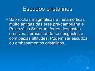 Escudos cristalinos São rochas magmáticas e metamórficas muito antigas das eras pré-cambriana e Paleozóico.Sofreram fortes desgastes erosivos, apresentando-se desgastes e com baixas altitudes. Podem ser escudos ou embasamentos cristalinos.  