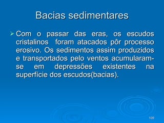 Bacias sedimentares Com o passar das eras, os escudos cristalinos  foram atacados pôr processo erosivo. Os sedimentos assim produzidos e transportados pelo ventos acumularam-se em depressões existentes na superfície dos escudos(bacias).  