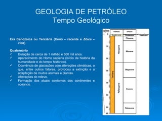 Era Cenozóica ou Terciária ( Ceno  – recente e  Zóica  – vida) Quaternário Duração de cerca de 1 milhão e 600 mil anos. Aparecimento do Homo sapiens (início da história da humanidade e do tempo histórico). Ocorrência de glaciações com alterações climáticas, o que, entre outros fatores, provocou a extinção e a adaptação de muitos animais e plantas. Alterações do relevo. Formação dos atuais contornos dos continentes e oceanos.   GEOLOGIA DE PETRÓLEO Tempo Geológico 