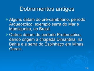 Dobramentos antigos Alguns datam do pré-cambriano, período Arqueozóico, exemplo serra do Mar e Mantiqueira, no Brasil.  Outros datam do período Proterozóico, dando origem à chapada Dimantina, na Bahia e a serra do Espinhaço em Minas Gerais.  