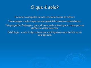 O que é solo? Há várias concepções de solo, em várias áreas da ciência: *Na ecologia:  o solo é algo vivo que possibilita diversos ecossistemas ; *Na geografia: Pedologia -  que o vê como meio natural que é a base para as plantas se desenvolverem ; Edafologia -  o solo é algo natural que está ligado às características do Solo agrícola . 