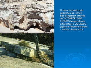 O solo é formado pelo  desgaste das rochas. Elas desgastam através do INTEMPERISMO FÍSICO (temperaturas diferentes) e QUÍMICO (ação de fatores naturais – ventos, chuvas, etc).   