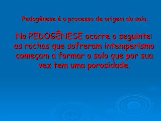 Na PEDOGÊNESE ocorre o seguinte: as rochas que sofreram intemperismo começam a formar o solo que por sua vez tem uma porosidade. Pedogênese é o processo de origem do solo. 