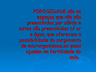 POROSIDADE são os espaços que não são preenchidos por sólido e estes são preenchidos c/ ar e água, que oferecem a possibilidade do surgimento de microrganismos,os quais ajudam na fertilidade do solo .   