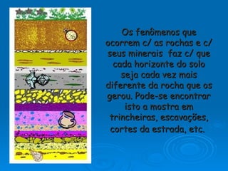 Os fenômenos que ocorrem c/ as rochas e c/ seus minerais  faz c/ que cada horizonte do solo seja cada vez mais diferente da rocha que os gerou. Pode-se encontrar isto a mostra em trincheiras, escavações, cortes da estrada, etc.   