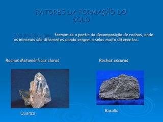 FATORES DA FORMAÇÃO DO SOLO *Material de origem:   formar-se a partir da decomposição de rochas, onde os minerais são diferentes dando origem a solos muito diferentes.   Rochas Metamórficas claras Rochas escuras Quartzo  Basalto 