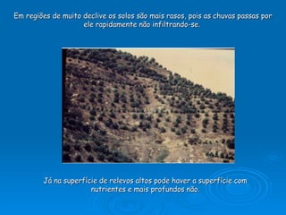 Em regiões de muito declive os solos são mais rasos, pois as chuvas passas por ele rapidamente não infiltrando-se.  Já na superfície de relevos altos pode haver a superfície com nutrientes e mais profundos não. 