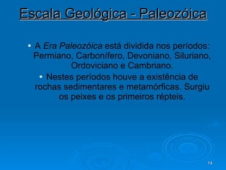 Escala Geológica - Paleozóica A  Era   Paleozóica  está dividida nos períodos: Permiano, Carbonífero, Devoniano, Siluriano, Ordoviciano e Cambriano. Nestes períodos houve a existência de rochas sedimentares e metamórficas. Surgiu os peixes e os primeiros répteis. 