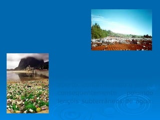 Lixo:  pode ser classificado como  doméstico ,  comercial ,  público ,  hospitalar  e  industrial . 75% do lixo coletado no Brasil é jogado em lixões a céu aberto, contaminando o solo e conseqüentemente poluindo lençóis subterrâneos de água.  