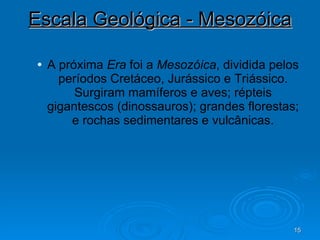 Escala Geológica - Mesozóica A próxima  Era  foi a  Mesozóica , dividida pelos períodos Cretáceo, Jurássico e Triássico. Surgiram mamíferos e aves; répteis gigantescos (dinossauros); grandes florestas; e rochas sedimentares e vulcânicas. 
