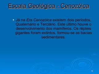 Escala Geológica - Cenozóica   Já na  Era   Cenozóica  existem dois períodos, Quaternário e Terciário. Este último houve o desenvolvimento dos mamíferos. Os répteis gigantes foram extintos, formou-se as bacias sedimentares. 