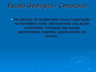 Escala Geológica - Cenozóica  No período do Quaternário houve a glaciação no hemisfério norte; delineamento dos atuais continentes; formação das bacias sedimentares recentes; aparecimento do homem. 