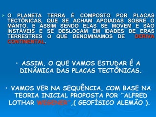 O PLANETA TERRA É COMPOSTO POR PLACAS TECTÔNICAS, QUE SE ACHAM APOIADAS SOBRE O MANTO, E ASSIM SENDO ELAS SE MOVEM E SÃO INSTÁVEIS E SE DESLOCAM EM IDADES DE ERAS TERRESTRES O QUE DENOMINAMOS DE  DERIVA CONTINENTAL . ASSIM, O QUE VAMOS ESTUDAR É A DINÂMICA DAS PLACAS TECTÔNICAS. VAMOS VER NA SEQUÊNCIA, COM BASE NA TEORIA INICIAL PROPOSTA POR ¨ALFRED LOTHAR  WEGENER¨ ,( GEOFÍSICO ALEMÃO ).  