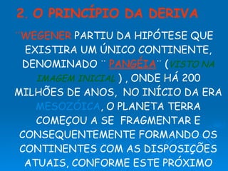 ¨WEGENER  PARTIU DA HIPÓTESE QUE EXISTIRA UM ÚNICO CONTINENTE, DENOMINADO ¨  PANGÉIA ¨   ( VISTO NA IMAGEM INICIAL   )   , ONDE HÁ 200 MILHÕES DE ANOS,  NO INÍCIO DA ERA  MESOZÓICA , O PLANETA TERRA COMEÇOU A SE  FRAGMENTAR E CONSEQUENTEMENTE FORMANDO OS CONTINENTES COM AS DISPOSIÇÕES ATUAIS, CONFORME ESTE PRÓXIMO  SLIDE . 2 .  O PRINCÍPIO DA DERIVA 