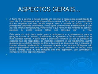 ASPECTOS GERAIS... A Terra não é apenas o nosso planeta, ela constitui a nossa única possibilidade de vida, ela é a herança para os nossos filhos e netos. A Terra, com a sua atmosfera rica em oxigênio, que nos permite respirar, com a camada de ozônio, que nos protege das radiações ultravioletas, com a água, que nos evita a desidratação, e com as suas amenas temperaturas, oferece-nos o que nenhum dos milhares de estrelas, planetas ou outros corpos astrais nos consegue dar - a vida. Este seria um muito bom motivo para a protegermos e a preservarmos para as gerações futuras. No entanto, diariamente, as agressões à Terra continuam sob as mais variadas formas. A caça ilegal e excessiva continua, as leis de proteção às espécies não são respeitadas, os incêndios espalham-se tão rapidamente, quanto rapidamente se deitam esgotos de todo o tipo para as águas dos rios e oceanos. O Homem dilapida rapidamente os recursos minerais e os recursos biológicos, não parando para refletir que, uma vez esgotado um recurso, este não se renova, antes arrasta consigo duas ou três espécies que dele dependem, que conduzirão à extinção de outras espécies/recursos. 