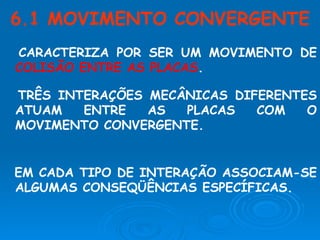 CARACTERIZA POR SER UM MOVIMENTO DE  COLISÃO ENTRE AS PLACAS . 6.1 MOVIMENTO CONVERGENTE TRÊS INTERAÇÕES MECÂNICAS DIFERENTES ATUAM ENTRE AS PLACAS COM O MOVIMENTO CONVERGENTE. EM CADA TIPO DE INTERAÇÃO ASSOCIAM-SE ALGUMAS CONSEQÜÊNCIAS ESPECÍFICAS. 