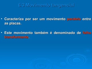 Caracteriza por ser um movimento  paralelo  entre as placas. 6.3 Movimento tangencial Este movimento também é denominado de  falha transformante . 