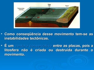 Como conseqüência desse movimento tem-se as instabilidades tectônicas. É um  contato conservativo  entre as placas, pois a litosfera não é criada ou destruída durante o movimento. 