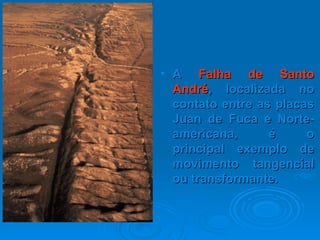 A  Falha de   Santo André , localizada no contato entre as placas Juan de Fuca e Norte-americana, é o principal exemplo de movimento tangencial ou transformante. 