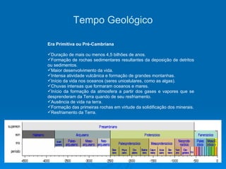 Tempo Geológico Era Primitiva ou Pré-Cambriana Duração de mais ou menos 4,5 bilhões de anos. Formação de rochas sedimentares resultantes da deposição de detritos ou sedimentos. Maior desenvolvimento da vida. Intensa atividade vulcânica e formação de grandes montanhas. Início da vida nos oceanos (seres unicelulares, como as algas). Chuvas intensas que formaram oceanos e mares. Início da formação da atmosfera a partir dos gases e vapores que se desprenderam da Terra quando de seu resfriamento. Ausência de vida na terra. Formação das primeiras rochas em virtude da solidificação dos minerais. Resfriamento da Terra. 