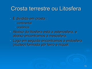 Crosta terrestre ou Litosfera É dividida em crosta : continental oceânica Abaixo da litosfera está a astenosfera, e abaixo encontramos a mesosfera. Logo em seguida encontramos a endosfera (núcleo) formada pôr ferro e níquel. 