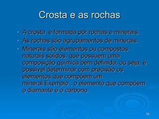 Crosta e as rochas A crosta  é formada pôr rochas e minerais. As rochas são agrupamentos de minerais. Minerais são elementos ou compostos naturais sólidos, que possuem uma composição química bem definida, ou seja, é possível determinar com precisão os elementos que compõem um mineral.Exemplo , o elemento que compõem o diamante é o carbono. 