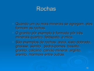 Rochas  Quando um ou mais minerais se agregam, eles formam as rochas. O granito pôr exemplo é formado pôr três minerais:quartzo, feldspato, e mica. São exemplos de rochas: areia, xisto dobrado, gnaisse, sienito , pedra-pomes, basalto, granito, calcário, carvão mineral, argilito, arenito, mármore entre outras. 