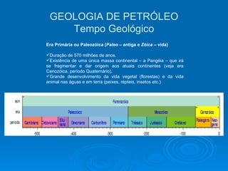GEOLOGIA DE PETRÓLEO Tempo Geológico Era Primária ou Paleozóica ( Paleo  – antiga e  Zóica  – vida) Duração de 570 milhões de anos. Existência de uma única massa continental – a Pangéia – que irá se fragmentar e dar origem aos atuais continentes (veja era Cenozóica, período Quaternário). Grande desenvolvimento da vida vegetal (florestas) e da vida animal nas águas e em terra (peixes, répteis, insetos etc.) 
