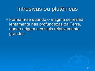 Intrusivas ou plutônicas Formam-se quando o magma se resfria lentamente nas profundezas da Terra, dando origem a cristais relativamente grandes. 