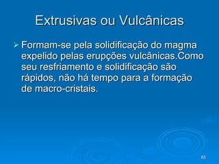Extrusivas ou Vulcânicas Formam-se pela solidificação do magma expelido pelas erupções vulcânicas.Como seu resfriamento e solidificação são rápidos, não há tempo para a formação de macro-cristais.  