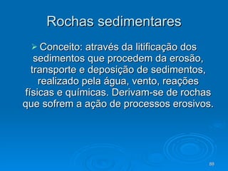 Rochas sedimentares Conceito: através da litificação dos sedimentos que procedem da erosão, transporte e deposição de sedimentos, realizado pela água, vento, reações físicas e químicas. Derivam-se de rochas que sofrem a ação de processos erosivos. 