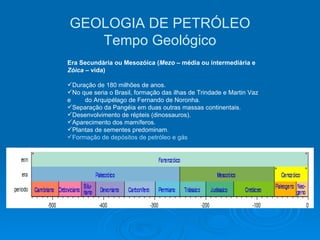Era Secundária ou Mesozóica ( Mezo  – média ou intermediária e  Zóica  – vida) Duração de 180 milhões de anos. No que seria o Brasil, formação das ilhas de Trindade e Martin Vaz e  do Arquipélago de Fernando de Noronha. Separação da Pangéia em duas outras massas continentais. Desenvolvimento de répteis (dinossauros). Aparecimento dos mamíferos. Plantas de sementes predominam. Formação de depósitos de petróleo e gás   GEOLOGIA DE PETRÓLEO Tempo Geológico 
