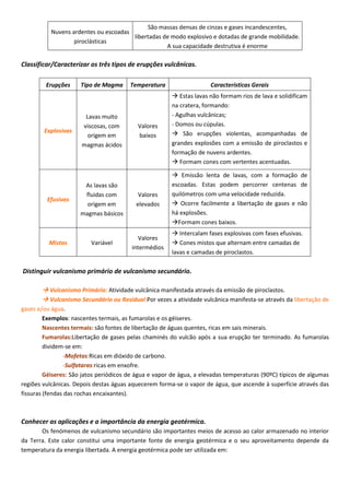 Classificar/Caracterizar os três tipos de erupções vulcânicas.
Distinguir vulcanismo primário de vulcanismo secundário.
 Vulcanismo Primário: Atividade vulcânica manifestada através da emissão de piroclastos.
 Vulcanismo Secundário ou Residual:Por vezes a atividade vulcânica manifesta-se através da libertação de
gases e/ou água.
Exemplos: nascentes termais, as fumarolas e os géiseres.
Nascentes termais: são fontes de libertação de águas quentes, ricas em sais minerais.
Fumarolas:Libertação de gases pelas chaminés do vulcão após a sua erupção ter terminado. As fumarolas
dividem-se em:
-Mofetas:Ricas em dióxido de carbono.
-Sulfataras:ricas em enxofre.
Géiseres: São jatos periódicos de água e vapor de água, a elevadas temperaturas (90ºC) típicos de algumas
regiões vulcânicas. Depois destas águas aquecerem forma-se o vapor de água, que ascende à superfície através das
fissuras (fendas das rochas encaixantes).
Conhecer as aplicações e a importância da energia geotérmica.
Os fenómenos de vulcanismo secundário são importantes meios de acesso ao calor armazenado no interior
da Terra. Este calor constitui uma importante fonte de energia geotérmica e o seu aproveitamento depende da
temperatura da energia libertada. A energia geotérmica pode ser utilizada em:
Nuvens ardentes ou escoadas
piroclásticas
São massas densas de cinzas e gases incandescentes,
libertadas de modo explosivo e dotadas de grande mobilidade.
A sua capacidade destrutiva é enorme
Erupções Tipo de Magma Temperatura Características Gerais
Explosivas
Lavas muito
viscosas, com
origem em
magmas ácidos
Valores
baixos
 Estas lavas não formam rios de lava e solidificam
na cratera, formando:
- Agulhas vulcânicas;
- Domos ou cúpulas.
 São erupções violentas, acompanhadas de
grandes explosões com a emissão de piroclastos e
formação de nuvens ardentes.
 Formam cones com vertentes acentuadas.
Efusivas
As lavas são
fluidas com
origem em
magmas básicos
Valores
elevados
 Emissão lenta de lavas, com a formação de
escoadas. Estas podem percorrer centenas de
quilómetros com uma velocidade reduzida.
 Ocorre facilmente a libertação de gases e não
há explosões.
Formam cones baixos.
Mistas Variável
Valores
intermédios
 Intercalam fases explosivas com fases efusivas.
 Cones mistos que alternam entre camadas de
lavas e camadas de piroclastos.
 