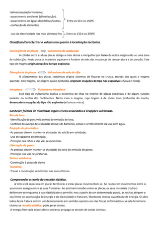 -balneoterapia/termalismo;
-aquecimento ambiente (climatização);
-aquecimento de águas domésticas/outras; Entre os 50 e os 150ºC
-confecção de alimentos
-uso da electricidade nos mais diversos fins Entre os 150 e os 370ºC
Classificar/Caracterizar o vulcanismo quanto à localização tectónica.
Convergência de placas Vulcanismo de subducção
A colisão entre as duas placas obriga a mais densa a mergulhar por baixo da outra, originando-se uma zona
de subducção. Nesta zona os materiais aquecem e fundem através das mudanças de temperatura e de pressão. Este
tipo de magma originaerupções do tipo explosivo.
Divergência de placas Vulcanismo de vale de rifte
O afastamento das placas tectónicas origina sistemas de fissuras na crusta, através dos quais o magma
ascende. Este magma, de origem pouco profunda, originam erupções do tipo não explosivo (efusiva e mista).
Intraplaca Vulcanismo intraplaca
Este tipo de vulcanismo explica a existência de ilhas no interior de placas oceânicas e de alguns vulcões
isolados no centro dos continentes. Neste caso o magma, cuja origem é de zonas mais profundas do manto,
desencadeia erupções do tipo não explosivo (efusiva e mista).
Conhecer formas de minimizar alguns riscos associados a erupções vulcânicas.
Rios de lava:
-Identificação de possíveis pontos de emissão de lava;
-Controlo do avanço das escoadas através de barreiras, canais e arrefecimento da lava com água.
Projeção de piroclastos:
-As pessoas devem manter-se afastadas do vulcão em atividade;
-Uso de capacete de proteção;
-Proteção dos olhos e das vias respiratórias.
Libertação de gases:
-As pessoas devem manter-se afastadas da zona de emissão de gases;
-Proteção das vias respiratórias.
Sismos vulcânicos:
-Construção á prova de sismo
Tsunamis:
-Travar a construção sem limites nas zonas litorais.
Compreender a teoria do ressalto elástico.
A terra está separada em placas tectónicas e estas placas movimentam-se. Ao realizarem movimentos entre si,
acumulam energia entre as suas fronteiras. Ao existirem tensões entre as placas, os seus materiais (rochas)
deformam-se enquanto a sua elasticidade o permitir; mas a partir de um determinado ponto, as rochas atingem o
seu limite de acumulação de energia e de elasticidade e fraturam, libertando imensa quantidade de energia. Os dois
lados desta fratura sofrem um deslocamento em sentidos opostos aos das forças deformadoras; A este fenómeno
chama-se ressalto elástico; pode gerar sismos.
A energia libertada depois deste processo propaga-se através de ondas sísmicas.
 