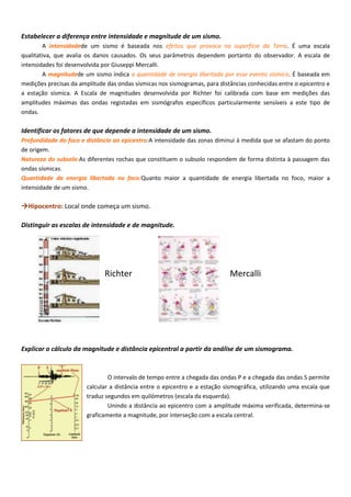 Estabelecer a diferença entre intensidade e magnitude de um sismo.
A intensidadede um sismo é baseada nos efeitos que provoca na superfície da Terra. É uma escala
qualitativa, que avalia os danos causados. Os seus parâmetros dependem portanto do observador. A escala de
intensidades foi desenvolvida por Giuseppi Mercalli.
A magnitudede um sismo indica a quantidade de energia libertada por esse evento sísmico. É baseada em
medições precisas da amplitude das ondas sísmicas nos sismogramas, para distâncias conhecidas entre o epicentro e
a estação sísmica. A Escala de magnitudes desenvolvida por Richter foi calibrada com base em medições das
amplitudes máximas das ondas registadas em sismógrafos específicos particularmente sensíveis a este tipo de
ondas.
Identificar os fatores de que depende a intensidade de um sismo.
Profundidade do foco e distância ao epicentro:A intensidade das zonas diminui à medida que se afastam do ponto
de origem.
Natureza do subsolo:As diferentes rochas que constituem o subsolo respondem de forma distinta à passagem das
ondas sísmicas.
Quantidade da energia libertada no foco:Quanto maior a quantidade de energia libertada no foco, maior a
intensidade de um sismo.
Hipocentro: Local onde começa um sismo.
Distinguir as escalas de intensidade e de magnitude.
Richter Mercalli
Explicar o cálculo da magnitude e distância epicentral a partir da análise de um sismograma.
O intervalo de tempo entre a chegada das ondas P e a chegada das ondas S permite
calcular a distância entre o epicentro e a estação sismográfica, utilizando uma escala que
traduz segundos em quilómetros (escala da esquerda).
Unindo a distância ao epicentro com a amplitude máxima verificada, determina-se
graficamente a magnitude, por interseção com a escala central.
 