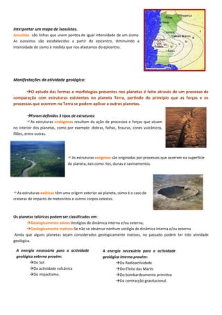 Interpretar um mapa de isossistas.
Isossistas -são linhas que unem pontos de igual intensidade de um sismo.
As isossistas são estabelecidas a partir do epicentro, diminuindo a
intensidade do sismo à medida que nos afastamos do epicentro.
Manifestações da atividade geológica:
O estudo das formas e morfologias presentes nos planetas é feito através de um processo de
comparação com estruturas existentes no planeta Terra, partindo do princípio que as forças e os
processos que ocorrem na Terra se podem aplicar a outros planetas.
Foram definidos 3 tipos de estruturas:
As estruturas endógenas resultam da ação de processos e forças que atuam
no interior dos planetas, como por exemplo: dobras, falhas, fissuras, cones vulcânicos,
filões, entre outras.
As estruturas exógenas são originadas por processos que ocorrem na superfície
do planeta, tais como rios, dunas e ravinamentos.
As estruturas exóticas têm uma origem exterior ao planeta, como é o caso de
crateras de impacto de meteoritos e outros corpos celestes.
Os planetas telúricos podem ser classificados em:
Geologicamente ativos:Vestígios de dinâmica interna e/ou externa;
Geologicamente inativos:Se não se observar nenhum vestígio de dinâmica interna e/ou externa.
Ainda que alguns planetas sejam considerados geologicamente inativos, no passado podem ter tido atividade
geológica.
A energia necessária para a actividade
geológica externa provém:
Do Sol
Da actividade vulcânica
Do impactismo.
A energia necessária para a actividade
geológica interna provém:
Da Radioactividade
Do Efeito das Marés
Do bombardeamento primitivo
Da contracção gravitacional.
 