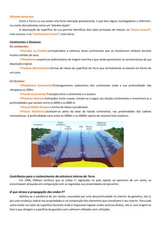 Sistema terra-lua:
Entre a Terra e a Lua existe uma forte interação gravitacional, o que leva alguns investigadores a referirem-
se a estes dois planetas como um “planeta duplo”.
A observação da superfície da Lua permite identificar dois tipos principais de relevos: os “mares lunares”,
mais escuros, e os “continentes lunares”, mais claros.
Continentes e Oceanos:
Os continentes:
Escudos ou Cratões:correspondem a extensas áreas continentais que se mantiveram estáveis durante
muitos milhões de anos.
Plataforma:sequências sedimentares de origem marinha e que ainda apresentam as características da sua
deposição original.
Cadeias Montanhosas:formas de relevo da superfície da Terra que normalmente se elevam em forma de
um cone.
Os Oceanos:
Plataforma Continental:Prolongamentos submarinos dos continentes onde a sua profundidade não
ultrapassa os 200m.
Talude Continental:Transição entre o continente e o oceano.
Planícies Abissais:Inclinações muito suaves, iniciam-se a seguir aos taludes continentais e encontram-se a
profundidades que oscilam entre os 4000 e os 6000 m.
Dorsal Médio-Oceânica:Forma de relevo considerável.
Fossas Oceânicas:Localizam-se perto da base do talude continental, nas proximidades das cadeias
montanhosas. A profundidade varia entre os 2000m e os 4000m abaixo do restante leito oceânico.
Contributos para o conhecimento da estrutura interna da Terra.
Em 1906, Oldham verificou que as ondas P, registadas no polo oposto ao epicentro de um sismo, se
encontravam atrasadas em comparação com as registadas nas proximidades do epicentro.
O que atrasa a propagação das ondas P?
Admitiu-se a existência de um núcleo, assinalado por uma descontinuidade no interior da geosfera, isto é,
por uma mudança radical nas propriedades e na composição dos elementos que constituem o seu interior. Para cada
sismo existe um setor da superfície terrestre onde é impossível registar ondas sísmicas diretas, isto é, com origem no
foco e que atingem a superfície da geosfera sem sofrerem reflexões nem refrações.
 