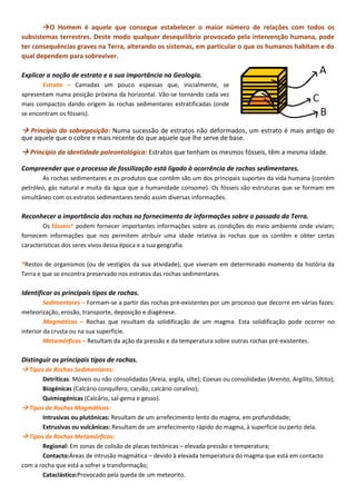 O Homem é aquele que consegue estabelecer o maior número de relações com todos os
subsistemas terrestres. Deste modo qualquer desequilíbrio provocado pela intervenção humana, pode
ter consequências graves na Terra, alterando os sistemas, em particular o que os humanos habitam e do
qual dependem para sobreviver.
Explicar a noção de estrato e a sua importância na Geologia.
Estrato – Camadas um pouco espessas que, inicialmente, se
apresentam numa posição próxima da horizontal. Vão-se tornando cada vez
mais compactos dando origem às rochas sedimentares estratificadas (onde
se encontram os fósseis).
 Princípio da sobreposição: Numa sucessão de estratos não deformados, um estrato é mais antigo do
que aquele que o cobre e mais recente do que aquele que lhe serve de base.
 Princípio da identidade paleontológica: Estratos que tenham os mesmos fósseis, têm a mesma idade.
Compreender que o processo de fossilização está ligado à ocorrência de rochas sedimentares.
As rochas sedimentares e os produtos que contêm são um dos principais suportes da vida humana (contém
petróleo, gás natural e muita da água que a humanidade consome). Os fósseis são estruturas que se formam em
simultâneo com os estratos sedimentares tendo assim diversas informações.
Reconhecer a importância das rochas no fornecimento de informações sobre o passado da Terra.
Os fósseis* podem fornecer importantes informações sobre as condições do meio ambiente onde viviam;
fornecem informações que nos permitem atribuir uma idade relativa às rochas que os contêm e obter certas
características dos seres vivos dessa época e a sua geografia.
*Restos de organismos (ou de vestígios da sua atividade), que viveram em determinado momento da história da
Terra e que se encontra preservado nos estratos das rochas sedimentares.
Identificar os principais tipos de rochas.
Sedimentares – Formam-se a partir das rochas pré-existentes por um processo que decorre em várias fazes:
meteorização, erosão, transporte, deposição e diagénese.
Magmáticas – Rochas que resultam da solidificação de um magma. Esta solidificação pode ocorrer no
interior da crusta ou na sua superfície.
Metamórficas – Resultam da ação da pressão e da temperatura sobre outras rochas pré-existentes.
Distinguir os principais tipos de rochas.
 Tipos de Rochas Sedimentares:
Detríticas: Móveis ou não consolidadas (Areia, argila, silte); Coesas ou consolidadas (Arenito, Argilito, Siltito);
Biogénicas (Calcário conquífero, carvão, calcário coralino);
Quimiogénicas (Calcário, sal-gema e gesso).
 Tipos de Rochas Magmáticas:
Intrusivas ou plutónicas: Resultam de um arrefecimento lento do magma, em profundidade;
Extrusivas ou vulcânicas: Resultam de um arrefecimento rápido do magma, à superfície ou perto dela.
 Tipos de Rochas Metamórficas:
Regional: Em zonas de colisão de placas tectónicas – elevada pressão e temperatura;
Contacto:Áreas de intrusão magmática – devido à elevada temperatura do magma que está em contacto
com a rocha que está a sofrer a transformação;
Cataclástico:Provocado pela queda de um meteorito.
 