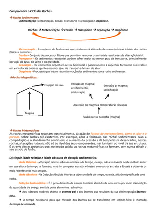 Erupção de Lava
Compreender o Ciclo das Rochas.
 Rochas Sedimentares:
Sedimentação (Meteorização, Erosão, Transporte e Deposição) e Diagénese.
Rochas  Meteorização  Erosão  Transporte  Deposição  Diagénese
Meteorização - O conjunto de fenómenos que conduzem à alteração das características iniciais das rochas
(físicas e químicas).
Erosão – Conjunto de processos físicos que permitem remover os materiais resultantes da alteração inicial.
Transporte – Os sedimentos resultantes podem sofrer maior ou menor grau de transporte, principalmente
por ação da água, do vento e da gravidade.
Deposição - Os sedimentos depositam-se (na horizontal e paralelamente à superfície formando os estratos)
em vários locais onde os agentes erosivos e/ou de transporte deixam de atuar.
Diagénese –Processos que levam à transformação dos sedimentos numa rocha sedimentar.
Rochas Magmáticas:
 Rochas Metamórficas:
As rochas metamórficas resultam, essencialmente, da ação de fatores de metamorfismo, como o calor e a
pressão, sobre rochas pré-existentes. Por exemplo, após a formação das rochas sedimentares, caso a
compactação e o afundamento continuem, o aumento da pressão e da temperatura desencadeia, nestas
rochas, alterações naturais, não só ao nível dos seus componentes, mas também ao nível da sua estrutura.
É através destes processos que, no estado sólido, as rochas metamórficas se formam, sem nunca atingir o
seu estado de fusão.
Distinguir idade relativa e idade absoluta de datação radiométrica.
Idade Relativa - A Datação relativa não usa unidades de tempo, ou seja, não é relevante neste método saber
em que altura do tempo se formara, mas sim comparar estratos e fósseis com outros estratos e fósseis e observar os
mais recentes e os mais antigos.
Idade Absoluta - Na Datação Absoluta interessa saber unidade de tempo, ou seja, a Idade específica de uma
rocha.
Datação Radiométrica – É o procedimento de cálculo da idade absoluta de uma rocha por meio da medição
da quantidade de energia emitida pelos elementos radioativos.
 Aos isótopos instáveis chama-se átomos-pai e aos átomos que resultam da sua desintegração átomos-
filho.
 O tempo necessário para que metade dos átomos-pai se transforme em átomos-filho é chamado
detempo de semivida.
Magma
Fusão parcial da rocha (magma)
Ascensão do magma a temperaturas elevadas
Intrusão do magma;
arrefecimento;
cristalização
Extrusão do magma;
solidificação
 
