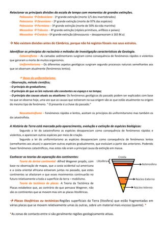 Relacionar as principais divisões da escala de tempo com momentos de grandes extinções.
Paleozoica  Ordoviciano - 1ª grande extinção (morte 1/5 dos invertebrados)
Paleozoica  Devoniano – 2ª grande extinção (morte de 97% das espécies)
Paleozoica  Permiano – 3ª grande extinção (morte de 50% da vida marinha)
Mezozóica  Triássico – 4ª grande extinção (répteis primitivos, anfíbios e peixes)
Mezozóica  Cretácio –5ª grande extinção (dinossauros – desapareceram à 165 M.a)
 Não existem divisões antes do Câmbrico, porque não há registos fósseis nos seus estratos.
Identificar os princípios do raciocínio e métodos de investigação característicos da Geologia.
Catastrofismo – As camadas sedimentares surgiram como consequência de fenómenos rápidos e violentos
que geraram a morte de muitos organismos.
Uniformitarismo – Os diferentes aspetos geológicos surgiram segundo processos naturais semelhantes aos
que se observam atualmente (fenómenos lentos).
 Bases do uniformitarismo:
- Observação, método científico;
- O princípio do gradualismo;
- O princípio de que as leis naturais são constantes no espaço e no tempo;
- O princípio das causas atuais ou atualismo: Os fenómenos geológicos do passado podem ser explicados com base
no que se observa hoje, uma vez que as causas que estiveram na sua origem são as que estão atualmente na origem
do mesmo tipo de fenómeno. “ O presente é a chave do passado.”
Neocatastrofismo – Fenómenos rápidos e lentos, aceitam os princípios do uniformitarismo mas também os
da catastrofista.
A História da Terra está marcada pelo aparecimento, evolução e extinção de espécies biológicas:
Segundo a lei do catastrofismo as espécies desapareciam como consequência de fenómenos rápidos e
violentos, e apareciam outras espécies por meio de criação.
Segundo a lei do uniformitarismo as espécies desapareciam como consequência de fenómenos lentos
(semelhantes aos atuais) e apareciam outras espécies gradualmente, que evoluíam a partir das anteriores. Podendo
haver fenómenos catastróficos, mas estes não eram a principal causa da extinção em massa.
Conhecer as teorias da separação dos continentes:
Teoria da deriva continental -Alfred Wegener propôs, com
base na observação de mapas, que a costa ocidental sul-americana
e a costa oriental africana estiveram juntas no passado, que estes
continentes se afastaram e que esses movimentos continuarão no
futuro relativamente a toda a superfície da terra – mobilismo.
Teoria da tectónica de placas -A Teoria da Tectónica de
Placas estabelece que, ao contrário do que pensava Wegener, não
são os continentes que se movem mas sim as placas litosféricas.
 Placas litosféricas ou tectónicas:Regiões superficiais da Terra (litosfera) que estão fragmentadas em
várias placas que se movem relativamente umas às outras, sobre um material mais viscoso (quente). *
*As zonas de contacto entre si são geralmente regiões geologicamente ativas.
 