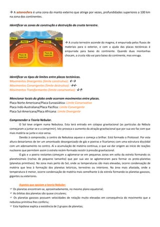  A astenosfera é uma zona do manto externo que atinge por vezes, profundidades superiores a 100 km
na zona dos continentes.
Identificar as zonas de construção e destruição da crusta terrestre.
 A crusta terrestre ascende do magma, é empurrada pelos fluxos de
materiais para o exterior, e com a ajuda das placas tectónicas é
empurrada para baixo do continente. Quando duas montanhas
chocam, a crusta não vai para baixo do continente, mas enruga.
Identificar os tipos de limites entre placas tectónicas.
Movimentos Divergentes (limite construtivo): 
Movimentos Convergentes (limite destrutivo): 
Movimentos Transformantes (limite conservativo): 
Mencionar locais do globo onde ocorram movimentos entre placas.
Placa Norte-Americana/Placa Euroasiática: Limite Conservativo
Placa Indo-Australiana/Placa Pacífica: Limite Convergente
Placa Sul-Americana/Placa Africana: Limite Divergente
Compreender a Teoria Nebular.
O Sol teve origem numa Nebulosa. Esta terá entrado em colapso gravitacional (as partículas da Nébula
começaram a juntar-se e a comprimir). Isto provoca o aumento da atração gravitacional que por sua vez faz com que
mais matéria se junte e vice-versa.
Devido à compressão, o centro da Nebulosa aquece e começa a brilhar. Está formado o Protossol. Por esta
altura deixaríamos de ter um amontoado desorganizado de gás e poeiras e ficaríamos com uma estrutura discóidal
com um adensamento no centro. Aí a acumulação de matéria continua, o que vai dar origem ao início de reações
nucleares que permitem assim à estrela recém-formada resistir à pressão gravitacional.
O gás e a poeira restantes começam a aglomerar-se em pequenas zonas em volta da estrela formando os
planetesimais (rochas de pequeno tamanho) que por sua vez se aglomeraram para formar os proto-planetas
(planetas primitivos). Na zona mais perto do Sol, onde as temperaturas são mais elevadas, ocorre condensação de
matéria que leva à formação dos planetas telúricos, terrestres ou interiores. Na área mais afastada, onde a
temperatura é menor, ocorre condensação de matéria mais semelhante à da estrela formando os planetas gasosos,
gigantes ou exteriores.
Aspetos que apoiam a teoria Nebular:
 Os planetas encontram-se, aproximadamente, no mesmo plano equatorial;
 As órbitas dos planetas são quase circulares;
 Os planetas gasosos possuem velocidades de rotação muito elevadas em consequência do movimento que a
nebulosa primitiva lhes conferiu;
 Esta hipótese explica a existência de 2 grupos de planetas;
 