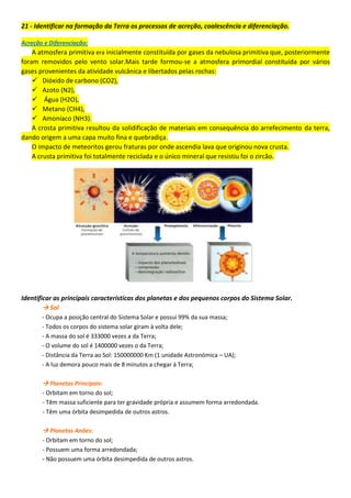 21 - Identificar na formação da Terra os processos de acreção, coalescência e diferenciação.
Acreção e Diferenciação:
A atmosfera primitiva era inicialmente constituída por gases da nebulosa primitiva que, posteriormente
foram removidos pelo vento solar.Mais tarde formou-se a atmosfera primordial constituída por vários
gases provenientes da atividade vulcânica e libertados pelas rochas:
 Dióxido de carbono (CO2),
 Azoto (N2),
 Água (H2O),
 Metano (CH4),
 Amoníaco (NH3).
A crosta primitiva resultou da solidificação de materiais em consequência do arrefecimento da terra,
dando origem a uma capa muito fina e quebradiça.
O impacto de meteoritos gerou fraturas por onde ascendia lava que originou nova crusta.
A crusta primitiva foi totalmente reciclada e o único mineral que resistiu foi o zircão.
Identificar as principais características dos planetas e dos pequenos corpos do Sistema Solar.
 Sol
- Ocupa a posição central do Sistema Solar e possui 99% da sua massa;
- Todos os corpos do sistema solar giram à volta dele;
- A massa do sol é 333000 vezes a da Terra;
- O volume do sol é 1400000 vezes o da Terra;
- Distância da Terra ao Sol: 150000000 Km (1 unidade Astronómica – UA);
- A luz demora pouco mais de 8 minutos a chegar à Terra;
 Planetas Principais:
- Orbitam em torno do sol;
- Têm massa suficiente para ter gravidade própria e assumem forma arredondada.
- Têm uma órbita desimpedida de outros astros.
 Planetas Anões:
- Orbitam em torno do sol;
- Possuem uma forma arredondada;
- Não possuem uma órbita desimpedida de outros astros.
 