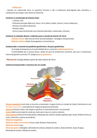  Meteorito:
- Quando um meteoroide entra na superfície terrestre e não é totalmente desintegrado pela atmosfera, a
componente que atinge o solo chama-se meteorito.
Conhecer a constituição do Sistema Solar
- 1 Estrela, o Sol
- 8 Planetas principais (Mercúrio, Vénus, Terra, Marte, Júpiter, Saturno, Urano e Neptuno);
- Planetas secundários (dezenas);
- Planetas anões;
- Outros corpos de dimensão mais reduzida (asteroides, meteoroides, cometas)
Conhecer os métodos diretos e indiretos para o estudo do interior da Terra.
Métodos Diretos: (Até cerca de 10 km de profundidade) – Sondagens Ultraprofundas.
Métodos Indiretos:Dados Geomagnéticos e Gravimétricos.
Compreender o conceito de gradiente geotérmico e de grau geotérmico.
À variação da temperatura em profundidade dá-se o nome de gradiente geotérmico.
À profundidade que é preciso descer, abaixo da zona de temperatura constante, para que a temperatura
interna da geosfera aumente 1℃, designa-se grau geotérmico.
Geotermia: Energia obtida a partir do calor interno da Terra.
Conhecer/compreender a estrutura de um vulcão.
Câmara magmática:Local onde se encontra armazenado o magma (rocha em estado de fusão). Denominam-se de
bolsadas magmáticas, reservatórios de magma de pequenas dimensões.
Chaminé:Canal por onde a lava chega à superfície; é construído durante a sua ascensão.
Cratera:Abertura principal do vulcão por onde saem a lava e os outros materiais.
Cone vulcânico:Estrutura formada devido à deposição dos materiais sólidos expelidos pelo vulcão. (Podem formar-se
cones, chaminés e crateras secundárias)
Materiais Expelidos:
Materiais sólidos ou Piroclastos:Cinzas, Lapili, Bombas, Pedra-pomes;
Materiais líquidos:Lava
Materiais gasosos:Hidrogénio, Monóxido de carbono, Dióxido de carbono, Ácido clorídrico, Vapor de água,
Monóxido de enxofre, Dióxido de enxofre.
 