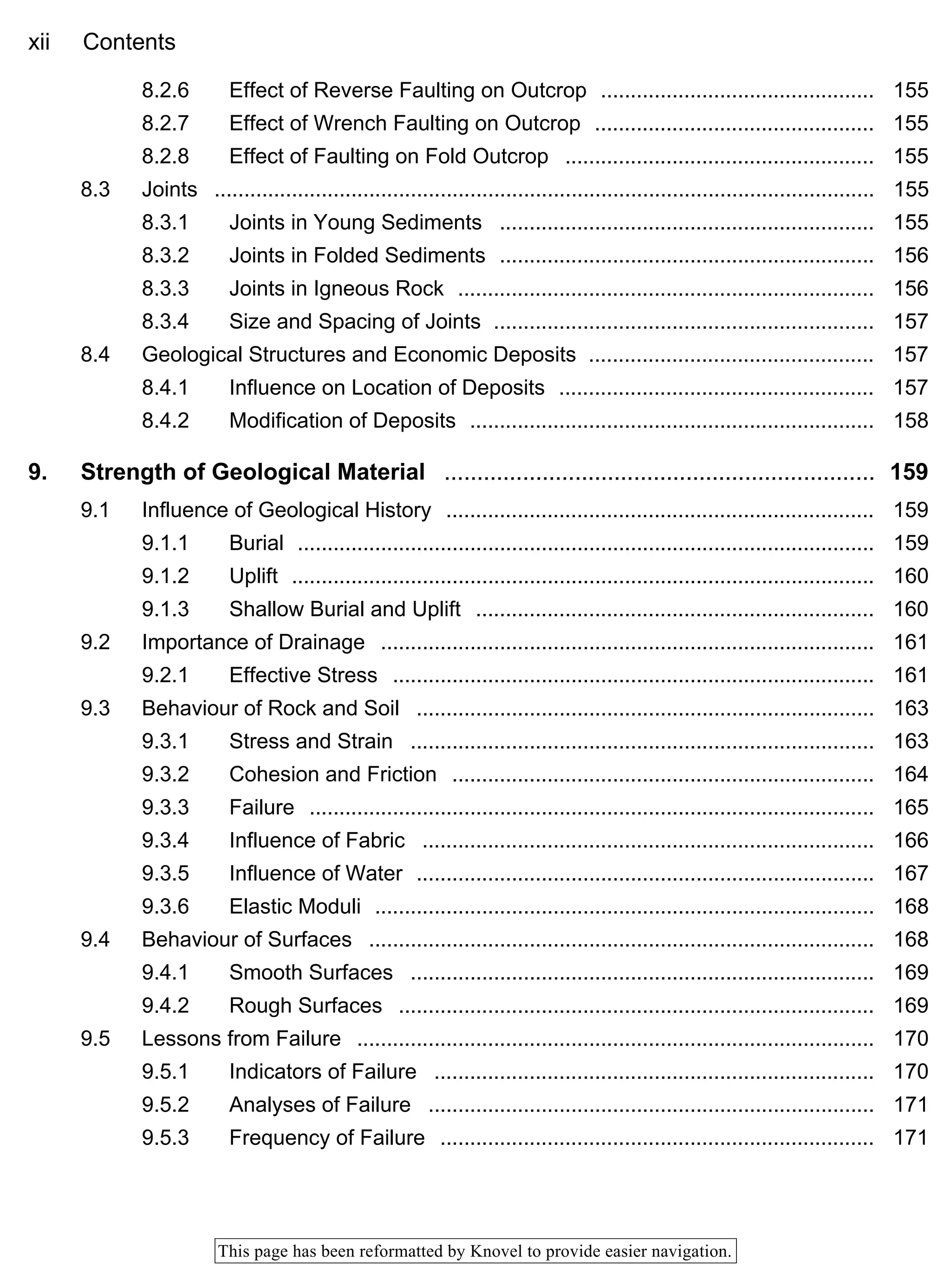 xii Contents
This page has been reformatted by Knovel to provide easier navigation.
8.2.6 Effect of Reverse Faulting on Outcrop .............................................. 155
8.2.7 Effect of Wrench Faulting on Outcrop ............................................... 155
8.2.8 Effect of Faulting on Fold Outcrop .................................................... 155
8.3 Joints ............................................................................................................... 155
8.3.1 Joints in Young Sediments ............................................................... 155
8.3.2 Joints in Folded Sediments ............................................................... 156
8.3.3 Joints in Igneous Rock ...................................................................... 156
8.3.4 Size and Spacing of Joints ................................................................ 157
8.4 Geological Structures and Economic Deposits ................................................ 157
8.4.1 Influence on Location of Deposits ..................................................... 157
8.4.2 Modification of Deposits .................................................................... 158
9. Strength of Geological Material .................................................................. 159
9.1 Influence of Geological History ........................................................................ 159
9.1.1 Burial ................................................................................................. 159
9.1.2 Uplift .................................................................................................. 160
9.1.3 Shallow Burial and Uplift ................................................................... 160
9.2 Importance of Drainage ................................................................................... 161
9.2.1 Effective Stress ................................................................................. 161
9.3 Behaviour of Rock and Soil ............................................................................. 163
9.3.1 Stress and Strain .............................................................................. 163
9.3.2 Cohesion and Friction ....................................................................... 164
9.3.3 Failure ............................................................................................... 165
9.3.4 Influence of Fabric ............................................................................ 166
9.3.5 Influence of Water ............................................................................. 167
9.3.6 Elastic Moduli .................................................................................... 168
9.4 Behaviour of Surfaces ..................................................................................... 168
9.4.1 Smooth Surfaces .............................................................................. 169
9.4.2 Rough Surfaces ................................................................................ 169
9.5 Lessons from Failure ....................................................................................... 170
9.5.1 Indicators of Failure .......................................................................... 170
9.5.2 Analyses of Failure ........................................................................... 171
9.5.3 Frequency of Failure ......................................................................... 171
 