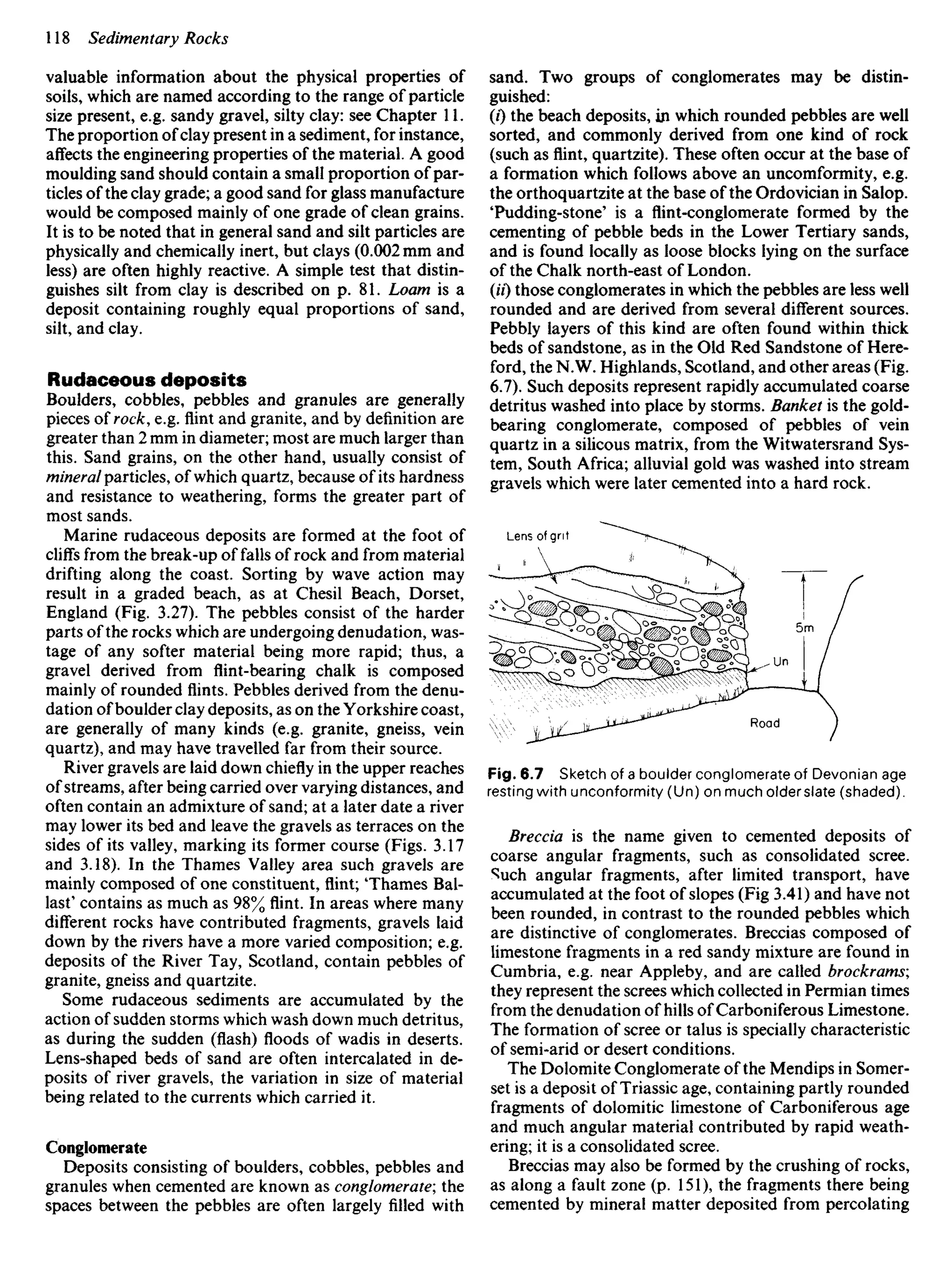 valuable information about the physical properties of
soils, which are named according to the range of particle
size present, e.g. sandy gravel, silty clay: see Chapter 11.
The proportion ofclay present in a sediment, for instance,
affects the engineering properties of the material. A good
moulding sand should contain a small proportion of par-
ticles of the clay grade; a good sand for glass manufacture
would be composed mainly of one grade of clean grains.
It is to be noted that in general sand and silt particles are
physically and chemically inert, but clays (0.002 mm and
less) are often highly reactive. A simple test that distin-
guishes silt from clay is described on p. 81. Loam is a
deposit containing roughly equal proportions of sand,
silt, and clay.
Rudaceous deposits
Boulders, cobbles, pebbles and granules are generally
pieces of rock, e.g. flint and granite, and by definition are
greater than 2 mm in diameter; most are much larger than
this. Sand grains, on the other hand, usually consist of
mineralparticles, of which quartz, because of its hardness
and resistance to weathering, forms the greater part of
most sands.
Marine rudaceous deposits are formed at the foot of
cliffs from the break-up of falls of rock and from material
drifting along the coast. Sorting by wave action may
result in a graded beach, as at Chesil Beach, Dorset,
England (Fig. 3.27). The pebbles consist of the harder
parts of the rocks which are undergoing denudation, was-
tage of any softer material being more rapid; thus, a
gravel derived from flint-bearing chalk is composed
mainly of rounded flints. Pebbles derived from the denu-
dation ofboulder clay deposits, as on the Yorkshire coast,
are generally of many kinds (e.g. granite, gneiss, vein
quartz), and may have travelled far from their source.
River gravels are laid down chiefly in the upper reaches
of streams, after being carried over varying distances, and
often contain an admixture of sand; at a later date a river
may lower its bed and leave the gravels as terraces on the
sides of its valley, marking its former course (Figs. 3.17
and 3.18). In the Thames Valley area such gravels are
mainly composed of one constituent, flint; Thames Bal-
last' contains as much as 98% flint. In areas where many
different rocks have contributed fragments, gravels laid
down by the rivers have a more varied composition; e.g.
deposits of the River Tay, Scotland, contain pebbles of
granite, gneiss and quartzite.
Some rudaceous sediments are accumulated by the
action of sudden storms which wash down much detritus,
as during the sudden (flash) floods of wadis in deserts.
Lens-shaped beds of sand are often intercalated in de-
posits of river gravels, the variation in size of material
being related to the currents which carried it.
Conglomerate
Deposits consisting of boulders, cobbles, pebbles and
granules when cemented are known as conglomerate; the
spaces between the pebbles are often largely filled with
sand. Two groups of conglomerates may be distin-
guished:
(0 the beach deposits, in which rounded pebbles are well
sorted, and commonly derived from one kind of rock
(such asflint,quartzite). These often occur at the base of
a formation which follows above an uncomformity, e.g.
the orthoquartzite at the base of the Ordovician in Salop.
'Pudding-stone' is a flint-conglomerate formed by the
cementing of pebble beds in the Lower Tertiary sands,
and is found locally as loose blocks lying on the surface
of the Chalk north-east of London.
(H) those conglomerates in which the pebbles are less well
rounded and are derived from several different sources.
Pebbly layers of this kind are often found within thick
beds of sandstone, as in the Old Red Sandstone of Here-
ford, the N.W. Highlands, Scotland, and other areas (Fig.
6.7). Such deposits represent rapidly accumulated coarse
detritus washed into place by storms. Banket is the gold-
bearing conglomerate, composed of pebbles of vein
quartz in a silicous matrix, from the Witwatersrand Sys-
tem, South Africa; alluvial gold was washed into stream
gravels which were later cemented into a hard rock.
Lens of grit
Road
Fig. 6.7 Sketch of a boulder conglomerate of Devonian age
resting with unconformity (Un) on much older slate (shaded).
Breccia is the name given to cemented deposits of
coarse angular fragments, such as consolidated scree.
Such angular fragments, after limited transport, have
accumulated at the foot of slopes (Fig 3.41) and have not
been rounded, in contrast to the rounded pebbles which
are distinctive of conglomerates. Breccias composed of
limestone fragments in a red sandy mixture are found in
Cumbria, e.g. near Appleby, and are called brockrams;
they represent the screes which collected in Permian times
from the denudation of hills of Carboniferous Limestone.
The formation of scree or talus is specially characteristic
of semi-arid or desert conditions.
The Dolomite Conglomerate of the Mendips in Somer-
set is a deposit of Triassic age, containing partly rounded
fragments of dolomitic limestone of Carboniferous age
and much angular material contributed by rapid weath-
ering; it is a consolidated scree.
Breccias may also be formed by the crushing of rocks,
as along a fault zone (p. 151), the fragments there being
cemented by mineral matter deposited from percolating
 